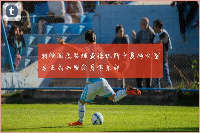 利物浦总监理查德休斯今夏转会窗后正式加盟新月俱乐部