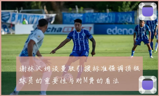 谢林汉姆谈曼联引援标准强调顶级球员的重要性与对M费的看法