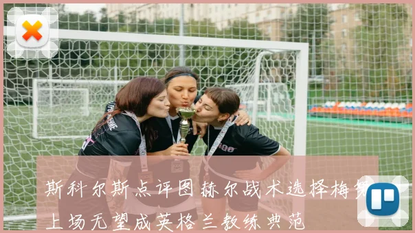 斯科尔斯点评图赫尔战术选择梅努上场无望成英格兰教练典范