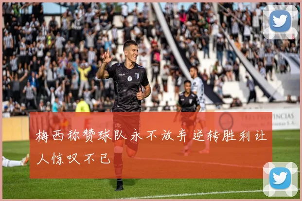梅西称赞球队永不放弃逆转胜利让人惊叹不已