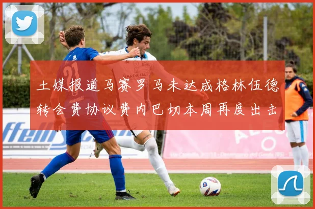 土媒报道马赛罗马未达成格林伍德转会费协议费内巴切本周再度出击