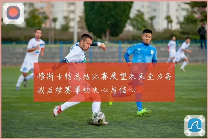 穆斯卡特总结比赛展望未来全力备战后续赛事的决心与信心