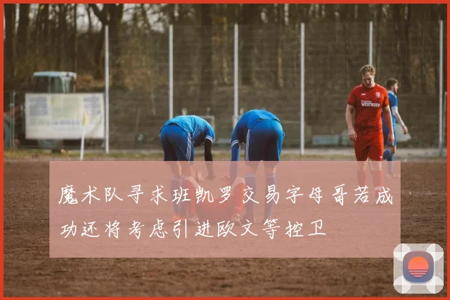 魔术队寻求班凯罗交易字母哥若成功还将考虑引进欧文等控卫