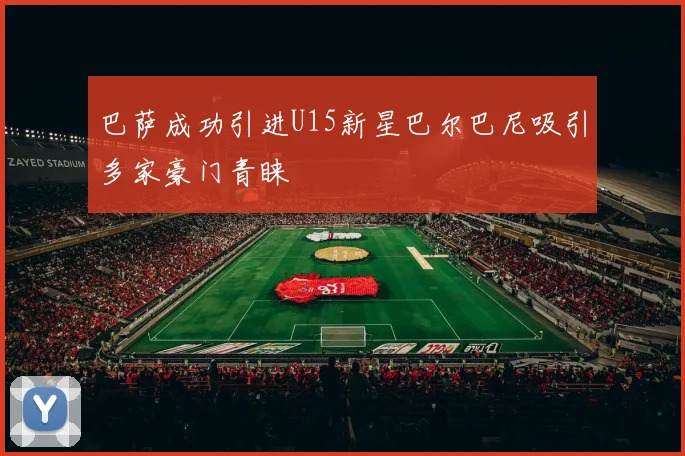 巴萨成功引进U15新星巴尔巴尼吸引多家豪门青睐