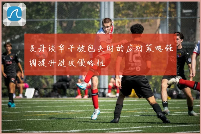 麦丹谈华子被包夹时的应对策略强调提升进攻侵略性