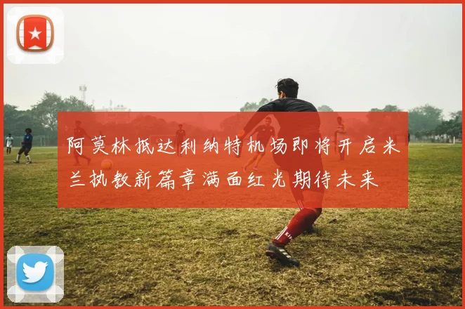 阿莫林抵达利纳特机场即将开启米兰执教新篇章满面红光期待未来