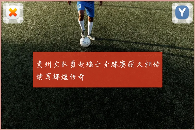 贵州女队勇赴瑞士全球赛薪火相传续写辉煌传奇