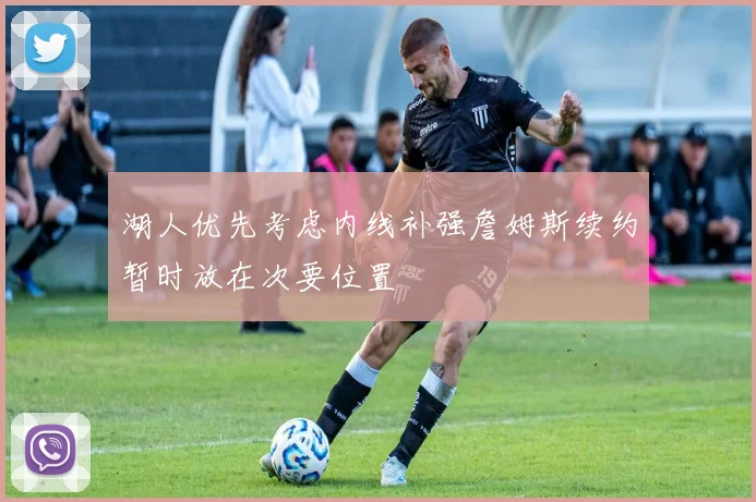 湖人优先考虑内线补强詹姆斯续约暂时放在次要位置