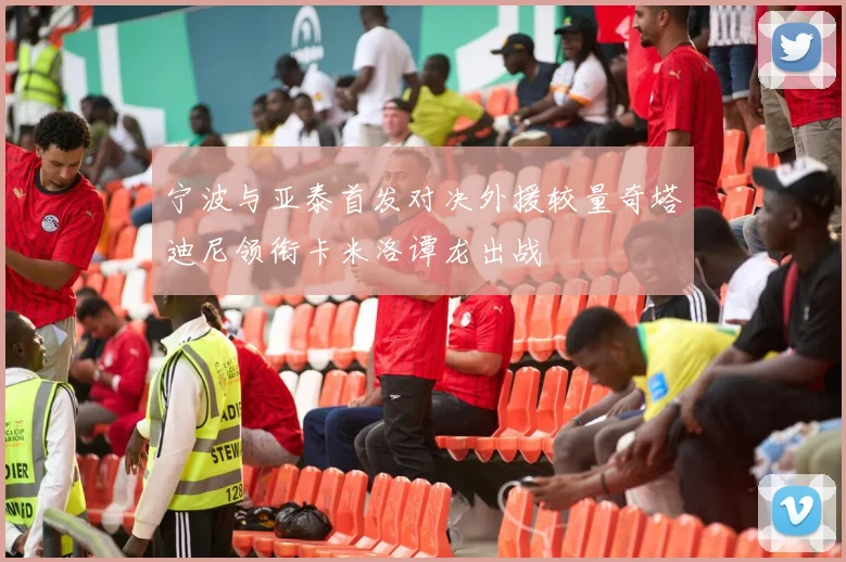 宁波与亚泰首发对决外援较量奇塔迪尼领衔卡米洛谭龙出战