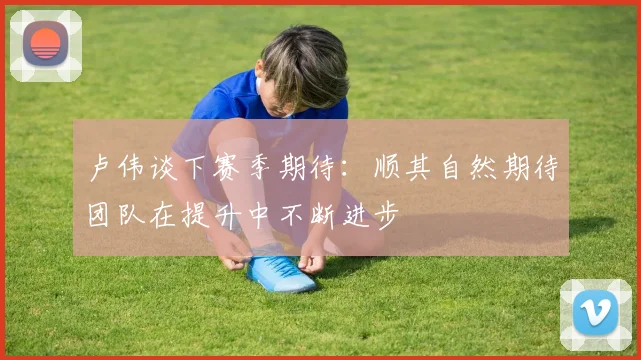 卢伟谈下赛季期待：顺其自然期待团队在提升中不断进步