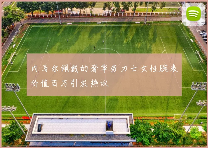 内马尔佩戴的奢华劳力士女性腕表价值百万引发热议
