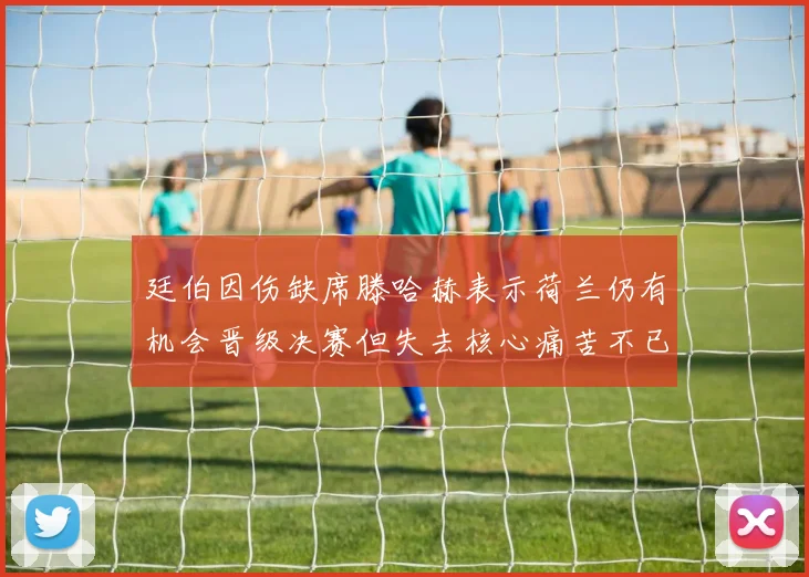 廷伯因伤缺席滕哈赫表示荷兰仍有机会晋级决赛但失去核心痛苦不已