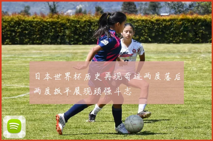 日本世界杯历史再现奇迹两度落后两度扳平展现顽强斗志